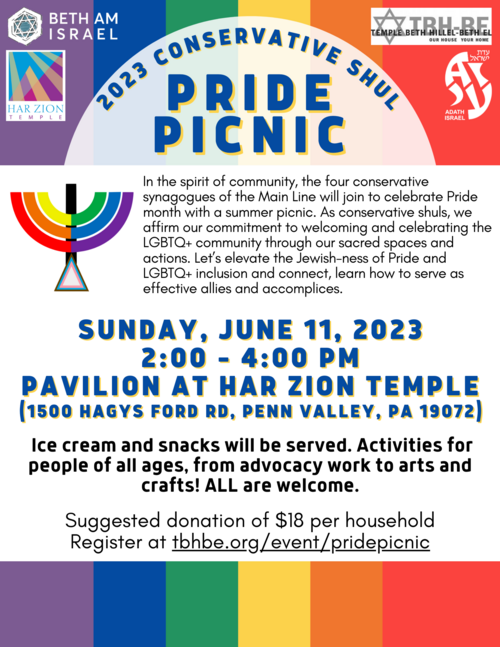 Flyer for Pride Picnic listing the four congregations sponsoring the event. In the spirit of community, the four conservative synagogues of the Main Line will join to celebrate Pride month with a summer picnic. As conservative shuls, we affirm our commitment to welcoming and celebrating the LGBTQ+ community through our sacred spaces and actions. Let's elevate the Jewish-ness of Pride and LGBTQ+ inclusion and connect, learn how to serve as allies and accomplices. 